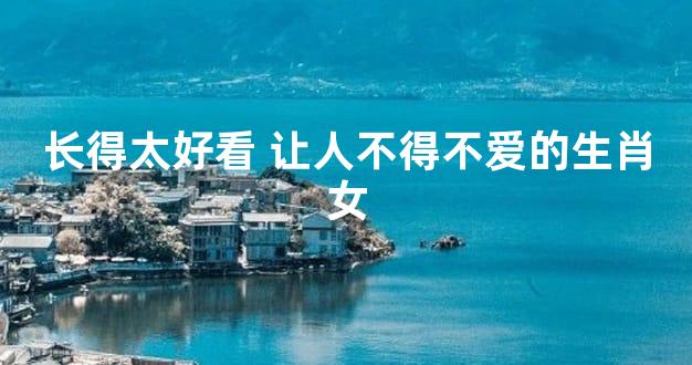 长得太好看 让人不得不爱的生肖女